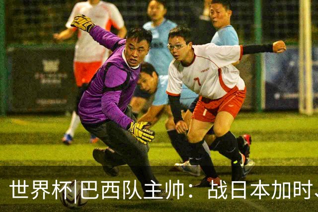 世界杯|巴西队主帅：战日本加时、点球都有预案